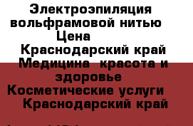 Электроэпиляция  вольфрамовой нитью. › Цена ­ 600 - Краснодарский край Медицина, красота и здоровье » Косметические услуги   . Краснодарский край